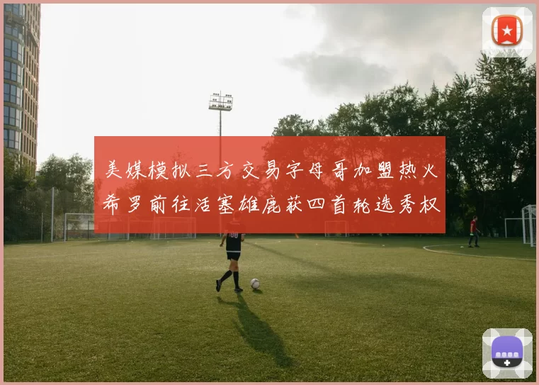 美媒模拟三方交易字母哥加盟热火希罗前往活塞雄鹿获四首轮选秀权与两次互换权