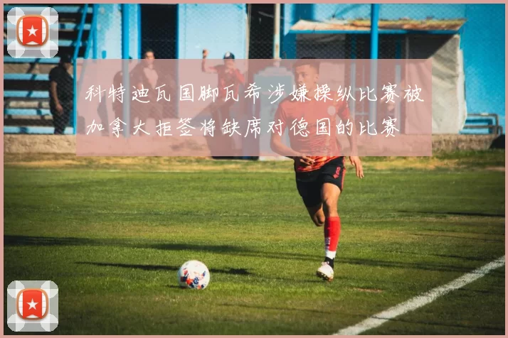 科特迪瓦国脚瓦希涉嫌操纵比赛被加拿大拒签将缺席对德国的比赛