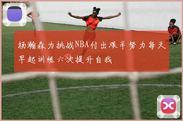 杨瀚森为挑战NBA付出艰辛努力每天早起训练六次提升自我