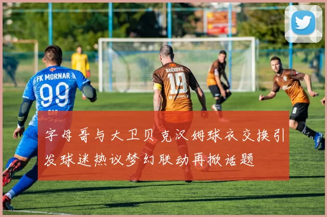 字母哥与大卫贝克汉姆球衣交换引发球迷热议梦幻联动再掀话题