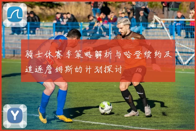 骑士休赛季策略解析与哈登续约及追逐詹姆斯的计划探讨