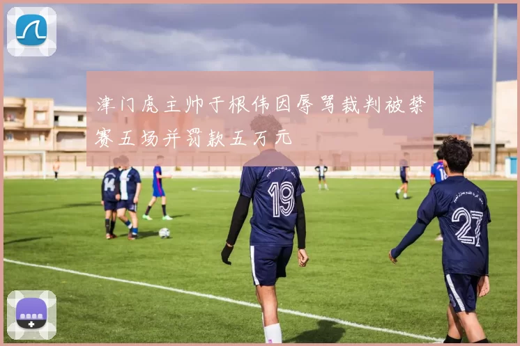 津门虎主帅于根伟因辱骂裁判被禁赛五场并罚款五万元