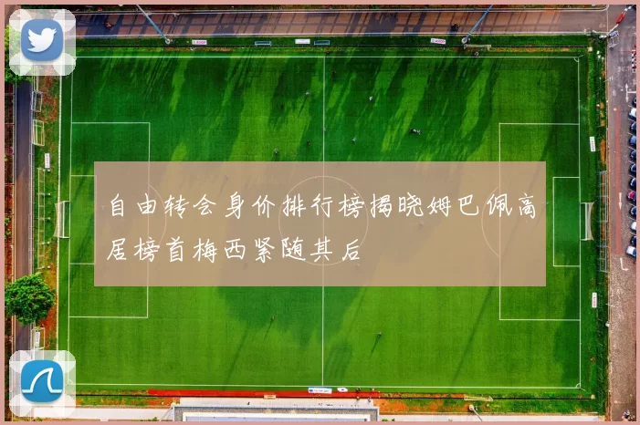 自由转会身价排行榜揭晓姆巴佩高居榜首梅西紧随其后