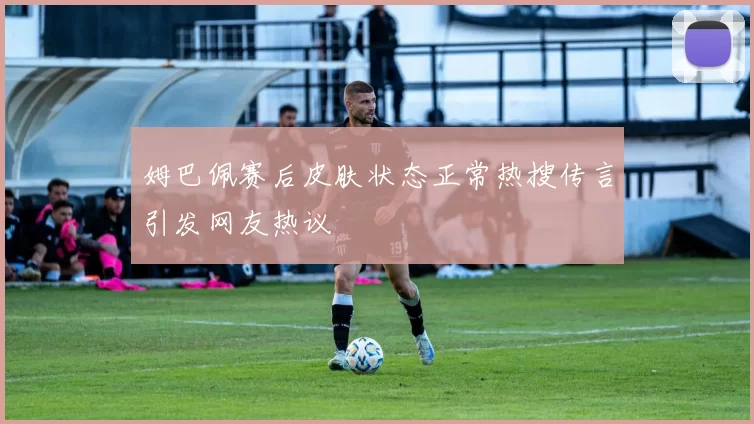 姆巴佩赛后皮肤状态正常热搜传言引发网友热议