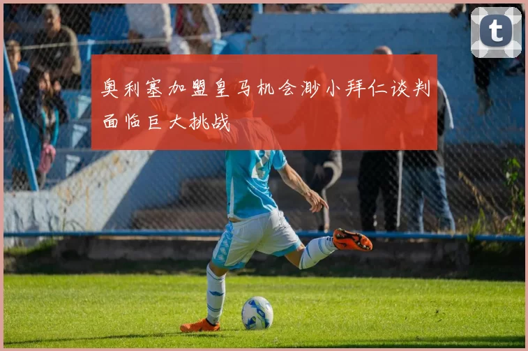 奥利塞加盟皇马机会渺小拜仁谈判面临巨大挑战