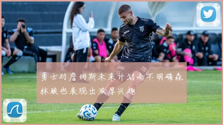 勇士对詹姆斯未来计划尚不明确森林狼也表现出浓厚兴趣
