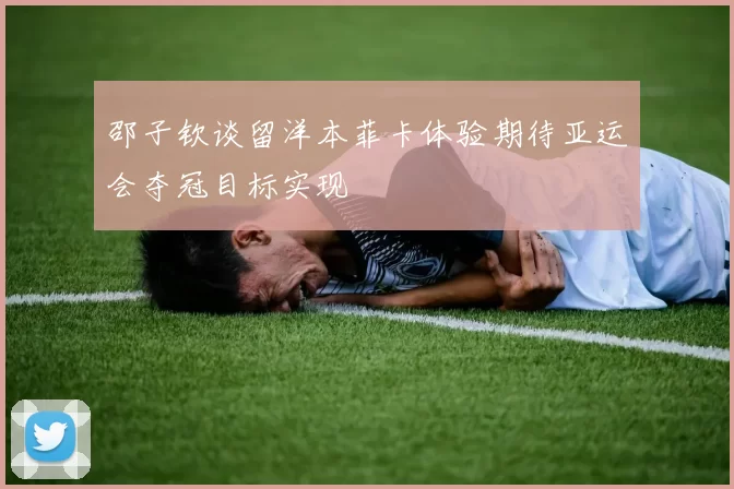 邵子钦谈留洋本菲卡体验期待亚运会夺冠目标实现
