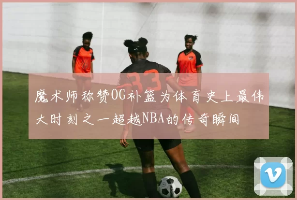 魔术师称赞OG补篮为体育史上最伟大时刻之一超越NBA的传奇瞬间