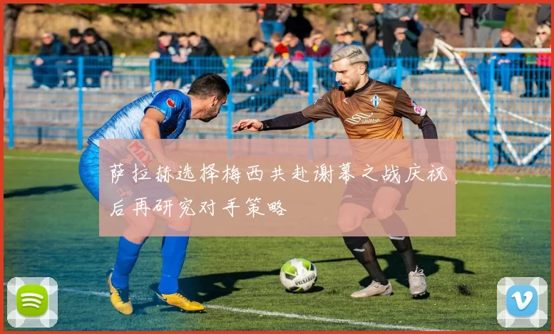 萨拉赫选择梅西共赴谢幕之战庆祝后再研究对手策略